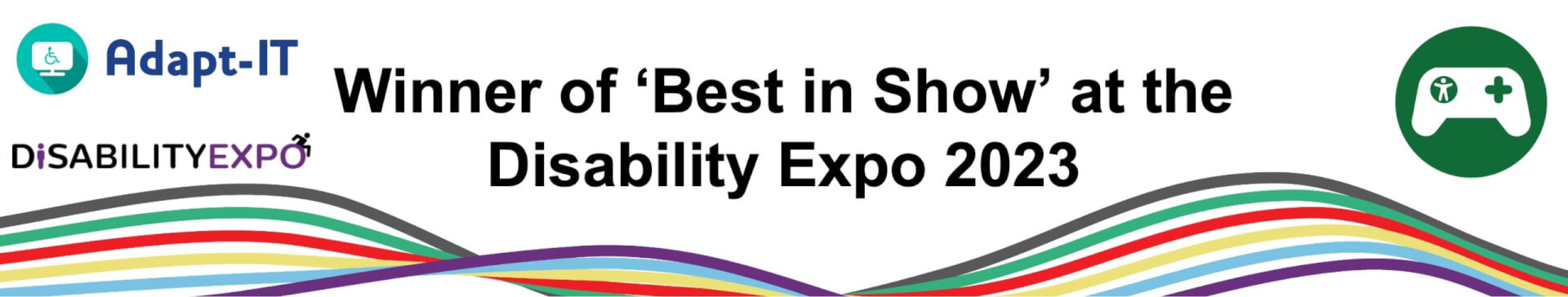 A banner that says Winner of 'Best in Show' at the Disability Expo 2023. Along the bottom of the banner are the Disability Expo rainbow waves. On the left is the Adapt-IT and Disability Expo logos. On the right is the green Gaming Zone logo with a white controller in the middle.