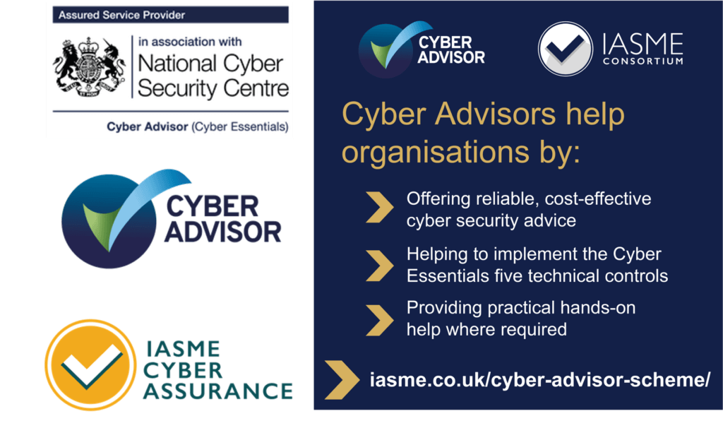 A picture giving information on the Adapt-IT Cyber Security certifications. Top left in monocrome is the National Cyber Security Center Assured Service Provider badge, below this is the Cyber advisor badge which has the text to the left and to the right a blue circle with a big Tick in it. The tick is a light green through to a blue colour fade top to bottom. Bottom left is the IASME Cyber Assurance Badge with the text on the right and a yellow circle on the left with a white tick outlined in greenin the center. On the right is an info graphic. At the top is the Cyber advisor badge and IASME consortium badge below is text as follows Cyber advisors help organisations by: 1. Offering relliable, cost-efective cyber security advice, 2. Helping to Implement the cyber Essentials five technical controls, 3. Providing practical hands-on help where required. IASME.co.uk/cyber-advisor-scheme/