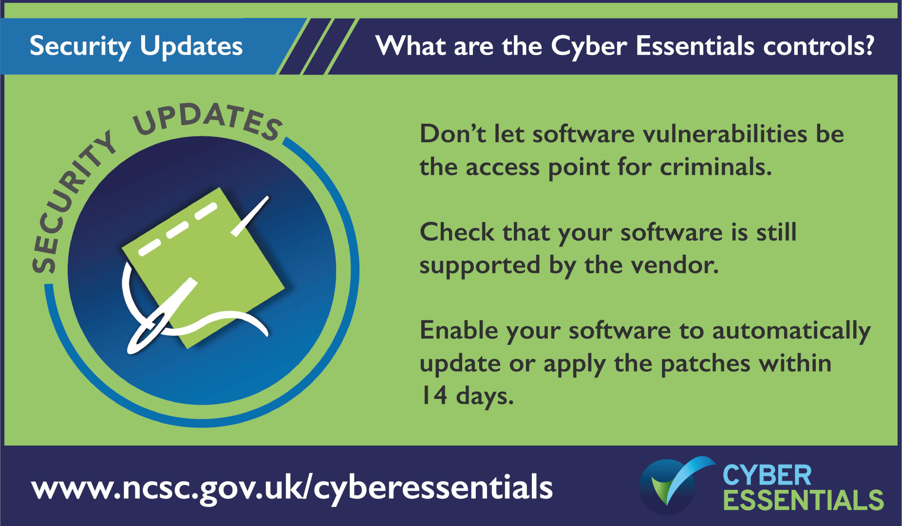 What are the cyber essentials controls? 5. Security UpdatesDont let sogftware vulnerabiltiies be the access point for criminals. Check that your Software is still supported by the vendor. Enable your software to automatically update or applythe patches within 14 days.