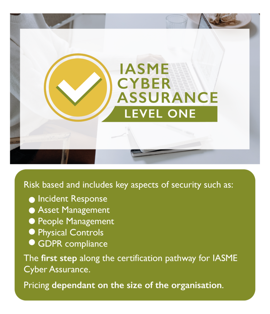 IASME level 1 Risk based and includes key aspects of cyber security such as: Incident Response Asset Management People Management Physical controls GDPR compliance The first step along the certification pathway for IASME Cyber Assurance.
