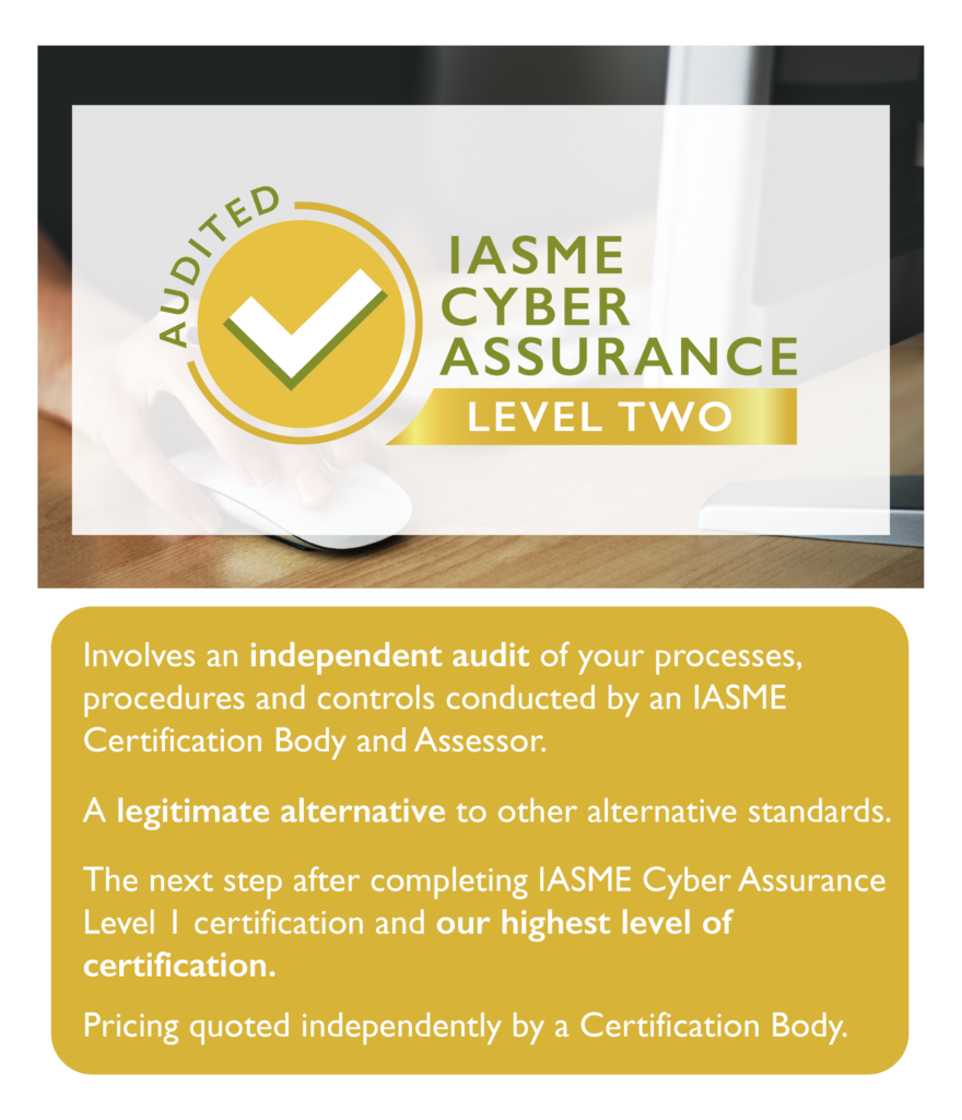 IASME Level 2 (Audited) Involves and independant audit of your processes, procedures and controls conducted by an IASME certification Body and assessor. A legitimate alternative to other standards THe next step after completing the IASME Cyber Assurance level 1 certification. This si the highest level of certification for IASME.